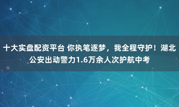 十大实盘配资平台 你执笔逐梦，我全程守护！湖北公安出动警力1.6万余人次护航中考