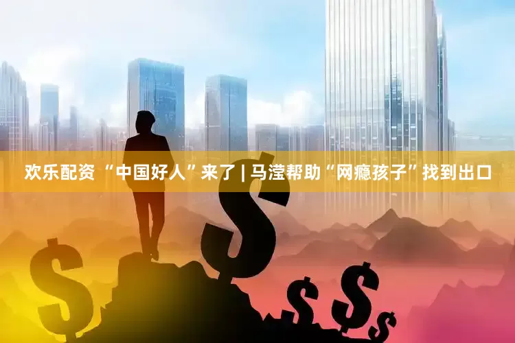 欢乐配资 “中国好人”来了 | 马滢帮助“网瘾孩子”找到出口