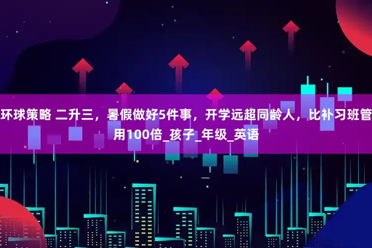 环球策略 二升三，暑假做好5件事，开学远超同龄人，比补习班管用100倍_孩子_年级_英语