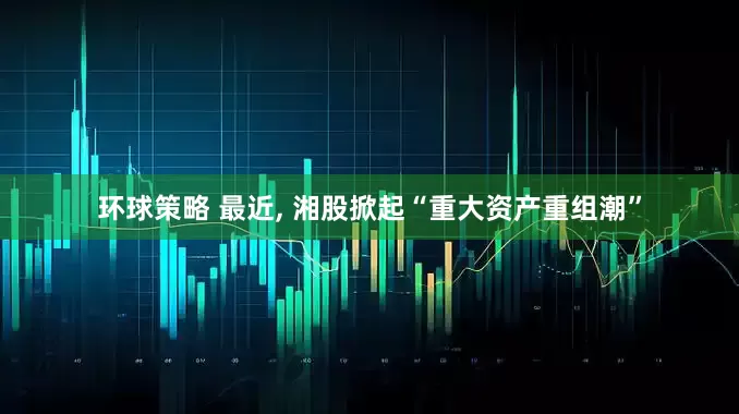 环球策略 最近, 湘股掀起“重大资产重组潮”