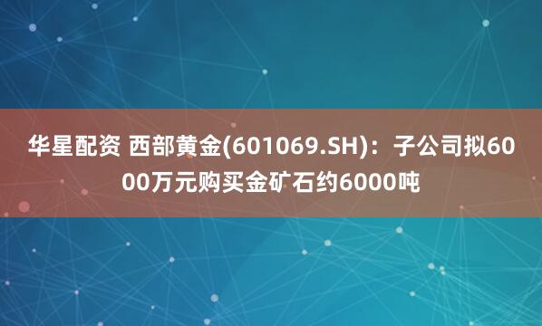 华星配资 西部黄金(601069.SH)：子公司拟6000万元购买金矿石约6000吨