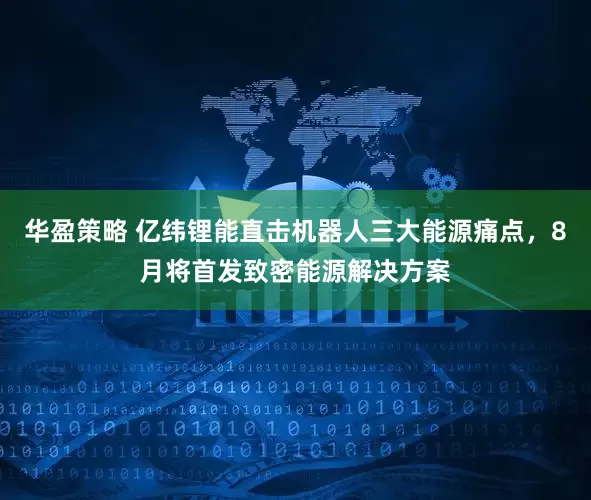 华盈策略 亿纬锂能直击机器人三大能源痛点，8月将首发致密能源解决方案