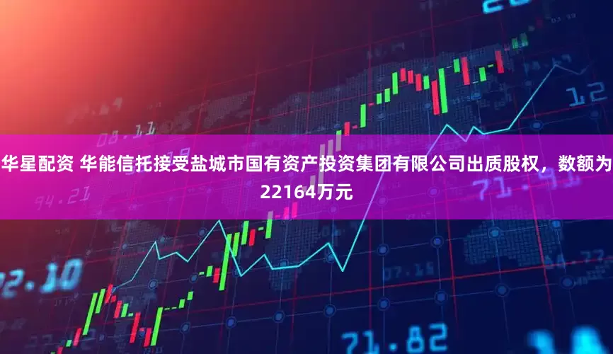 华星配资 华能信托接受盐城市国有资产投资集团有限公司出质股权，数额为22164万元