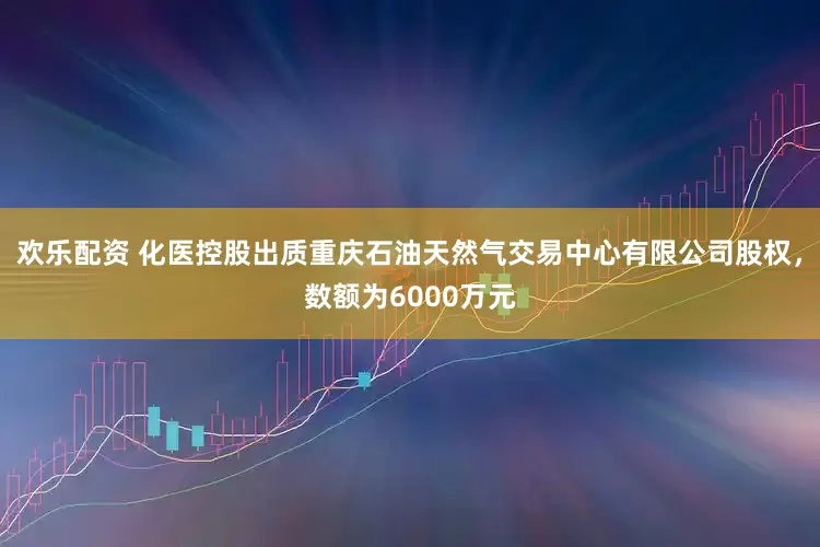 欢乐配资 化医控股出质重庆石油天然气交易中心有限公司股权，数额为6000万元