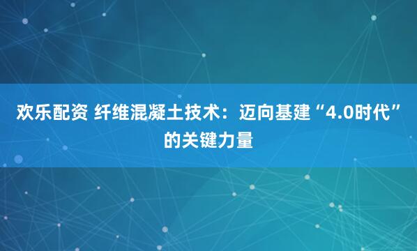 欢乐配资 纤维混凝土技术：迈向基建“4.0时代”的关键力量