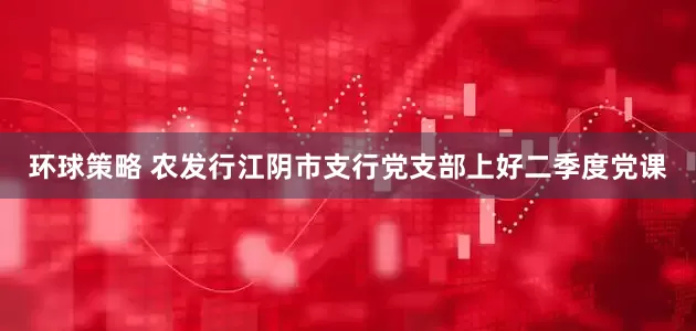 环球策略 农发行江阴市支行党支部上好二季度党课