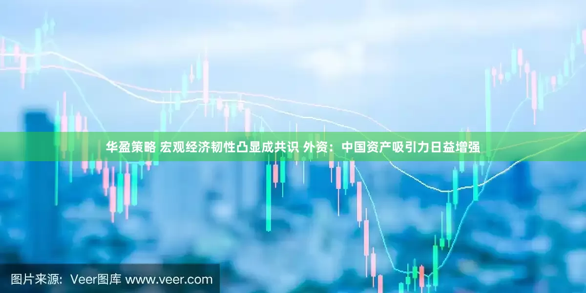 华盈策略 宏观经济韧性凸显成共识 外资：中国资产吸引力日益增强