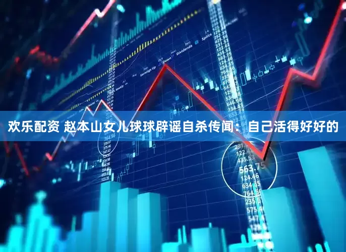 欢乐配资 赵本山女儿球球辟谣自杀传闻：自己活得好好的