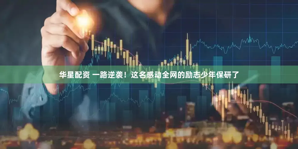 华星配资 一路逆袭！这名感动全网的励志少年保研了
