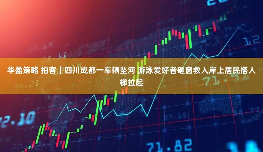 华盈策略 拍客｜四川成都一车辆坠河 游泳爱好者砸窗救人岸上居民搭人梯拉起