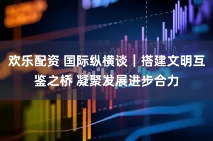 欢乐配资 国际纵横谈｜搭建文明互鉴之桥 凝聚发展进步合力