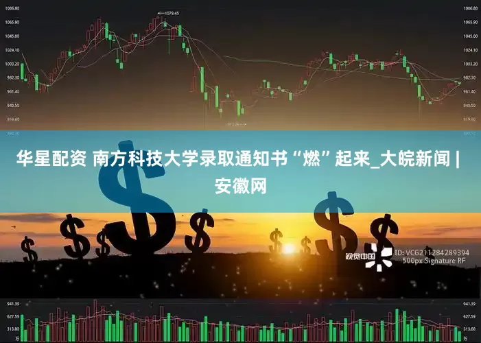 华星配资 南方科技大学录取通知书“燃”起来_大皖新闻 | 安徽网