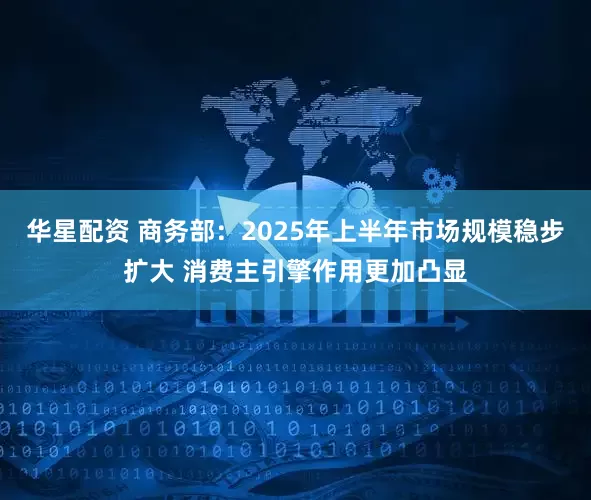 华星配资 商务部：2025年上半年市场规模稳步扩大 消费主引擎作用更加凸显