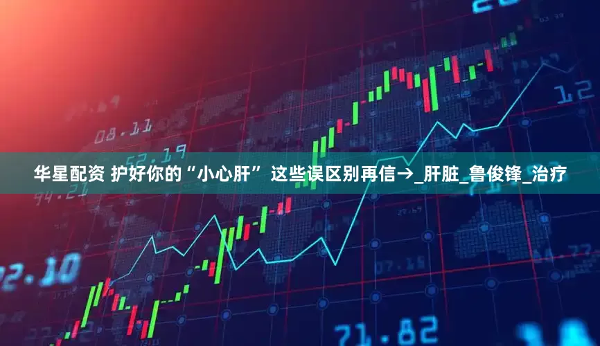 华星配资 护好你的“小心肝” 这些误区别再信→_肝脏_鲁俊锋_治疗