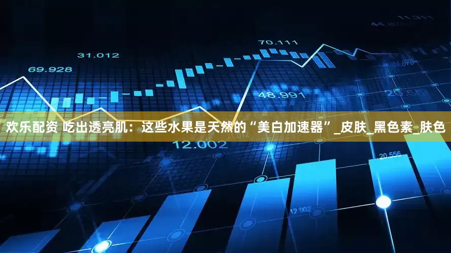 欢乐配资 吃出透亮肌：这些水果是天然的“美白加速器”_皮肤_黑色素_肤色