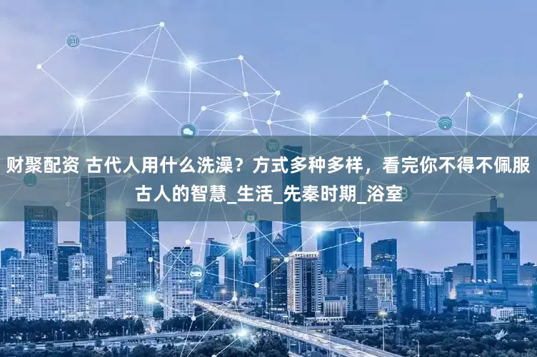 财聚配资 古代人用什么洗澡？方式多种多样，看完你不得不佩服古人的智慧_生活_先秦时期_浴室