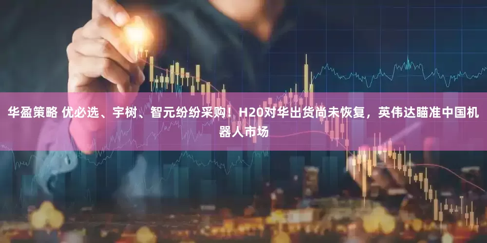 华盈策略 优必选、宇树、智元纷纷采购！H20对华出货尚未恢复，英伟达瞄准中国机器人市场