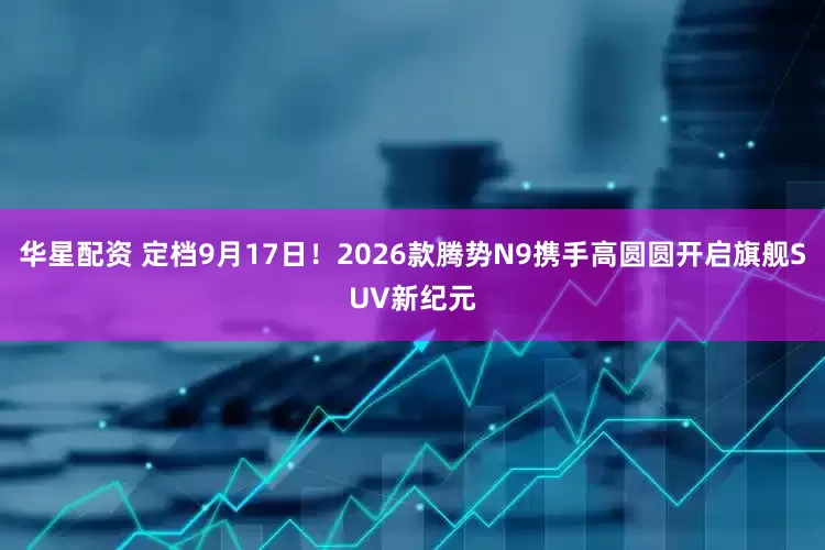 华星配资 定档9月17日！2026款腾势N9携手高圆圆开启旗舰SUV新纪元