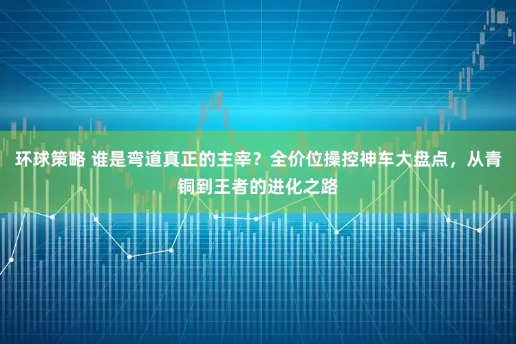 环球策略 谁是弯道真正的主宰？全价位操控神车大盘点，从青铜到王者的进化之路