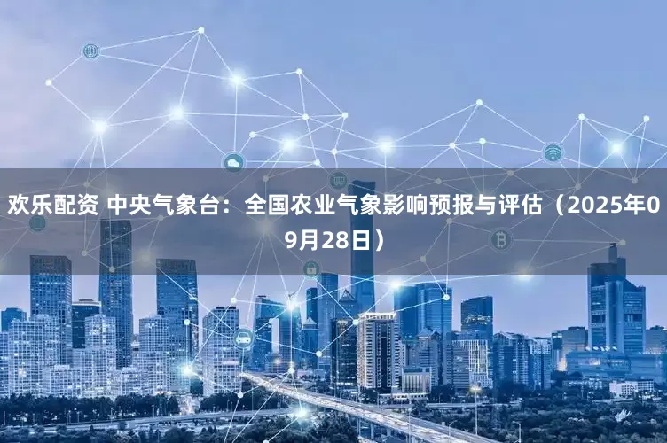 欢乐配资 中央气象台：全国农业气象影响预报与评估（2025年09月28日）